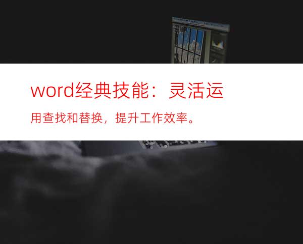 word经典技能：灵活运用查找和替换，提升工作效率。