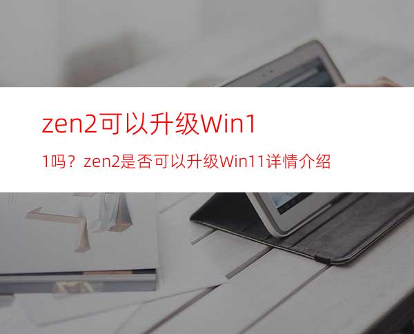 zen2可以升级Win11吗？zen2是否可以升级Win11详情介绍